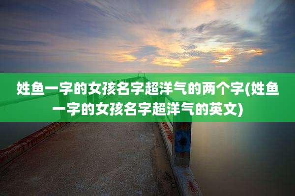 姓鱼一字的女孩名字超洋气的两个字(姓鱼一字的女孩名字超洋气的英文)