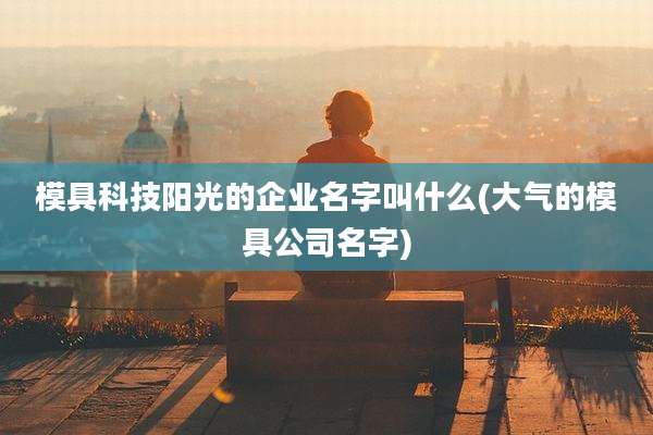 模具科技阳光的企业名字叫什么(大气的模具公司名字)