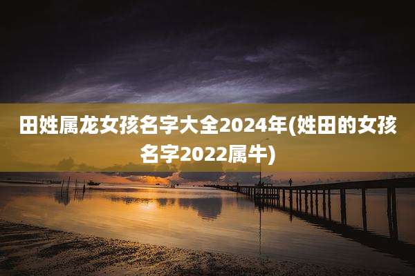 田姓属龙女孩名字大全2024年(姓田的女孩名字2022属牛)