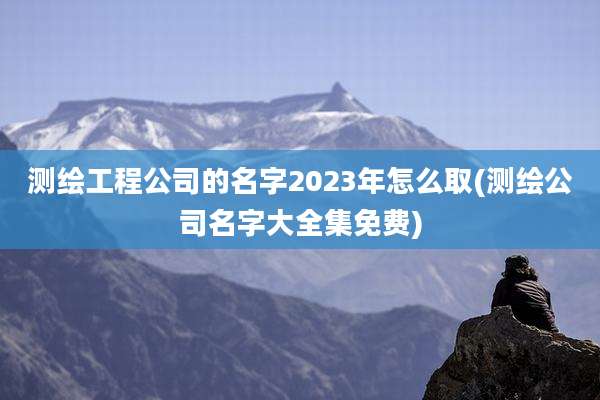 测绘工程公司的名字2023年怎么取(测绘公司名字大全集免费)