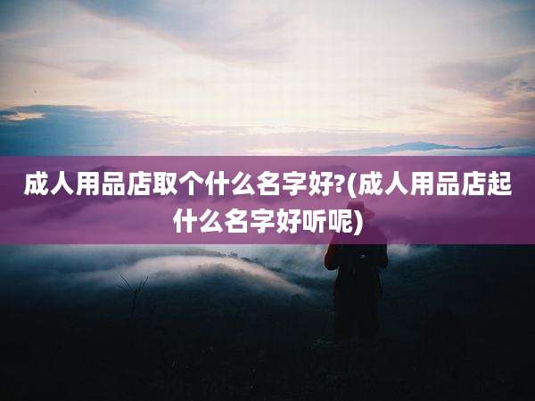 成人用品店取个什么名字好?(成人用品店起什么名字好听呢)