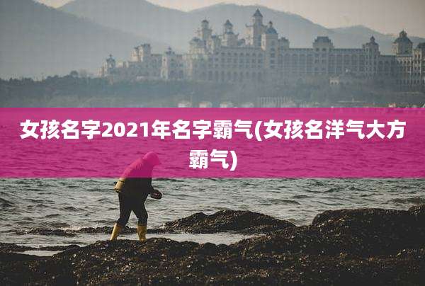 女孩名字2021年名字霸气(女孩名洋气大方霸气)