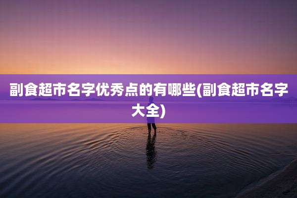 副食超市名字优秀点的有哪些(副食超市名字大全)
