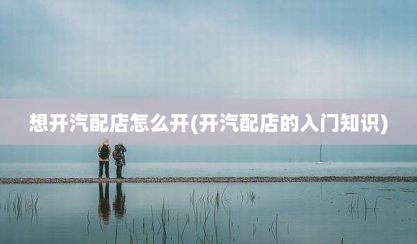 想开汽配店怎么开(开汽配店的入门知识)