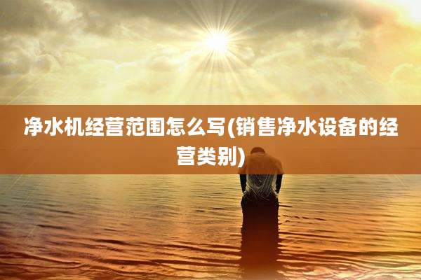 净水机经营范围怎么写(销售净水设备的经营类别)