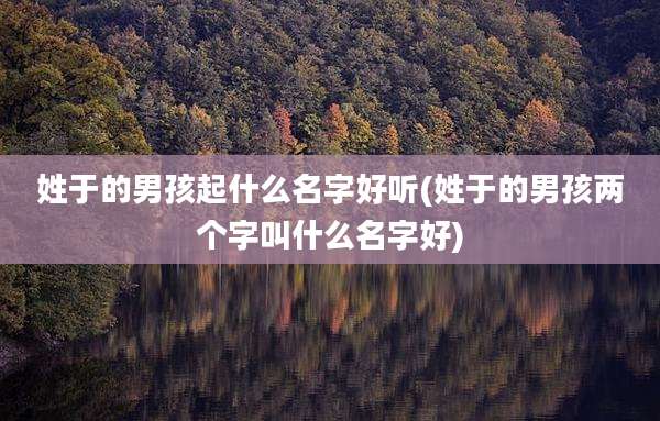 姓于的男孩起什么名字好听(姓于的男孩两个字叫什么名字好)