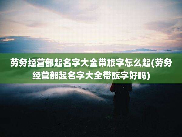 劳务经营部起名字大全带旅字怎么起(劳务经营部起名字大全带旅字好吗)