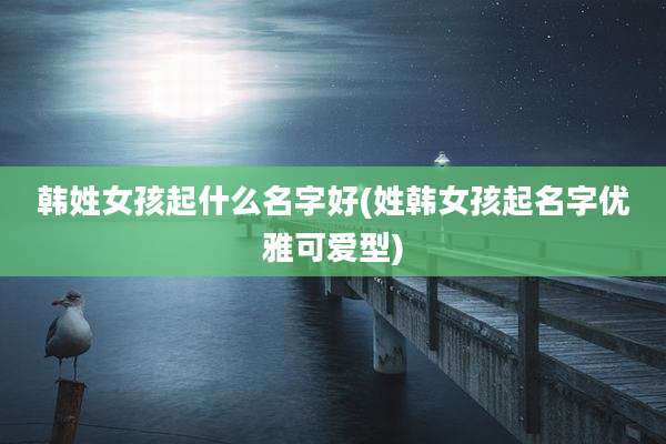 韩姓女孩起什么名字好(姓韩女孩起名字优雅可爱型)
