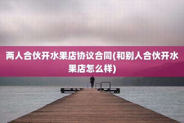 两人合伙开水果店协议合同(和别人合伙开水果店怎么样)