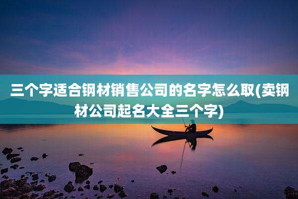 三个字适合钢材销售公司的名字怎么取(卖钢材公司起名大全三个字)