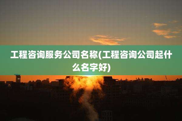 工程咨询服务公司名称(工程咨询公司起什么名字好)