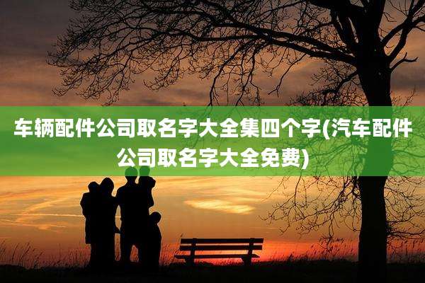 车辆配件公司取名字大全集四个字(汽车配件公司取名字大全免费)