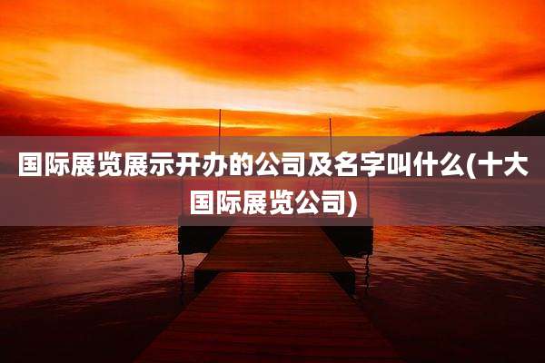 国际展览展示开办的公司及名字叫什么(十大国际展览公司)