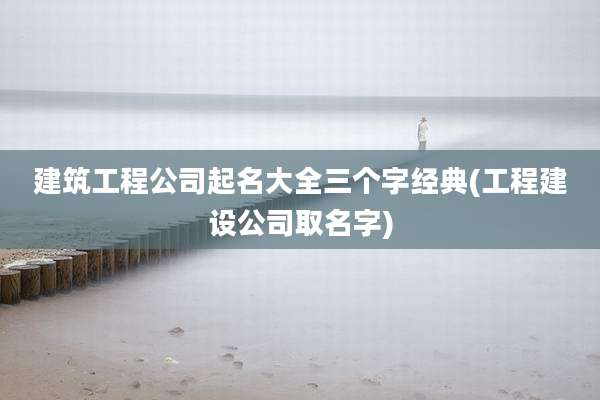 建筑工程公司起名大全三个字经典(工程建设公司取名字)