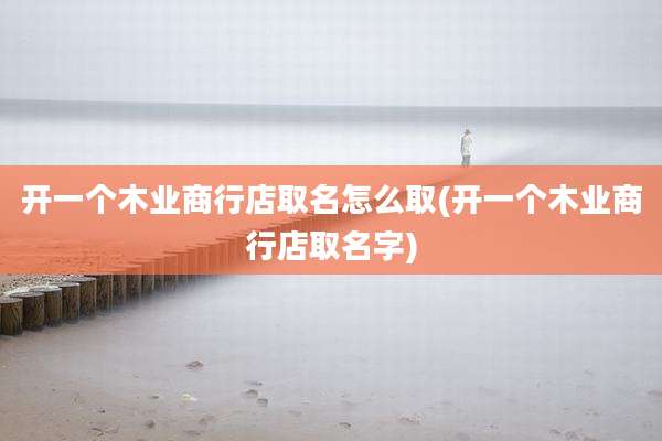 开一个木业商行店取名怎么取(开一个木业商行店取名字)
