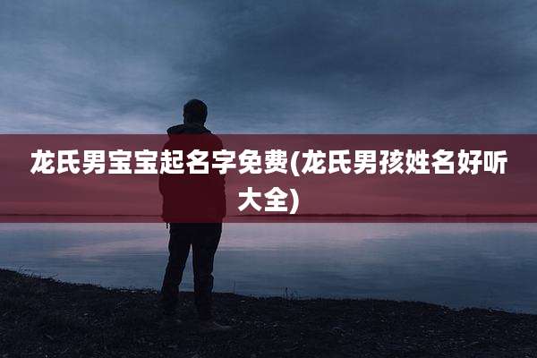 龙氏男宝宝起名字免费(龙氏男孩姓名好听大全)