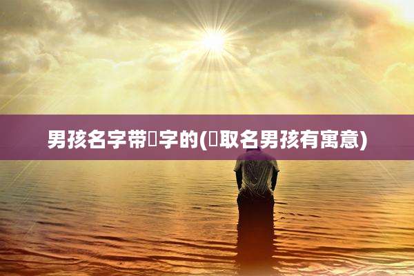 男孩名字带喆字的(喆取名男孩有寓意)