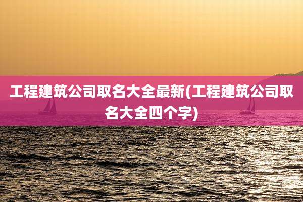 工程建筑公司取名大全最新(工程建筑公司取名大全四个字)