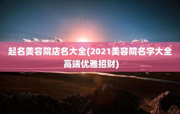起名美容院店名大全(2021美容院名字大全 高端优雅招财)