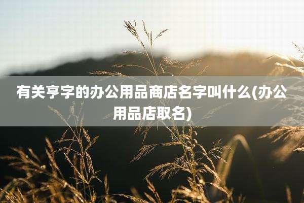 有关亨字的办公用品商店名字叫什么(办公用品店取名)