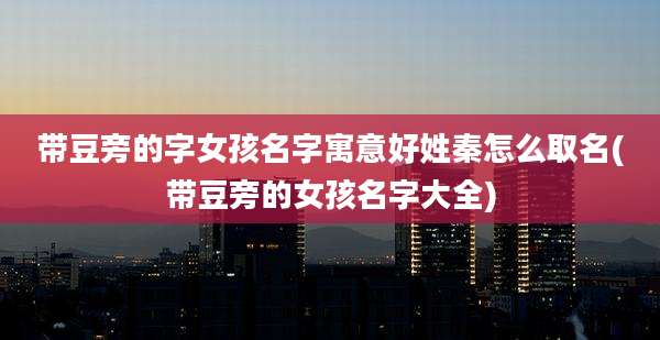 带豆旁的字女孩名字寓意好姓秦怎么取名(带豆旁的女孩名字大全)