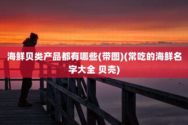 海鲜贝类产品都有哪些(带图)(常吃的海鲜名字大全 贝壳)
