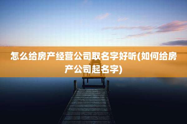 怎么给房产经营公司取名字好听(如何给房产公司起名字)