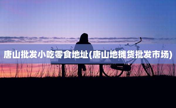 唐山批发小吃零食地址(唐山地摊货批发市场)