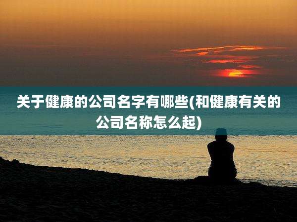关于健康的公司名字有哪些(和健康有关的公司名称怎么起)