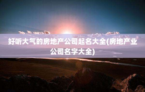 好听大气的房地产公司起名大全(房地产业公司名字大全)