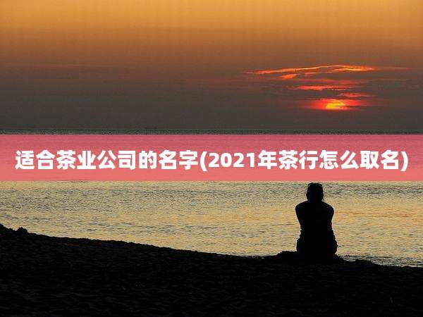适合茶业公司的名字(2021年茶行怎么取名)