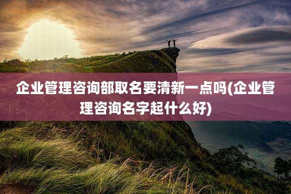 企业管理咨询部取名要清新一点吗(企业管理咨询名字起什么好)
