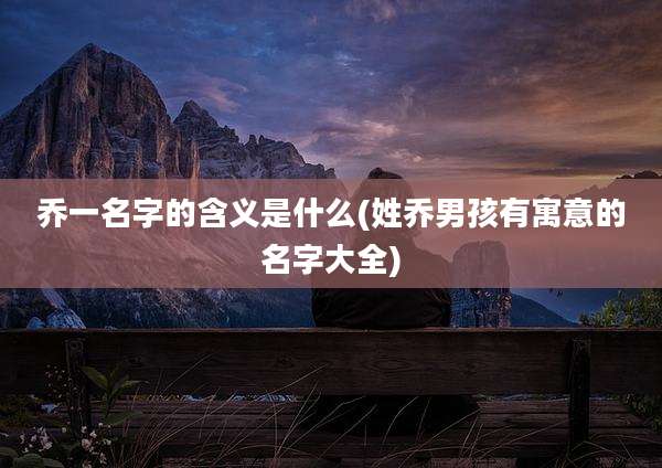 乔一名字的含义是什么(姓乔男孩有寓意的名字大全)