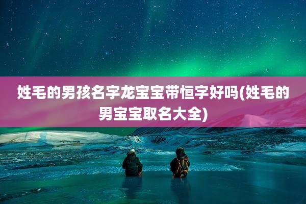 姓毛的男孩名字龙宝宝带恒字好吗(姓毛的男宝宝取名大全)
