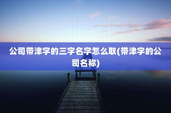 公司带津字的三字名字怎么取(带津字的公司名称)
