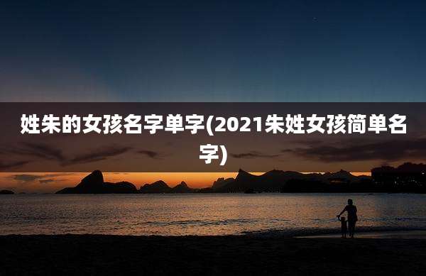 姓朱的女孩名字单字(2021朱姓女孩简单名字)