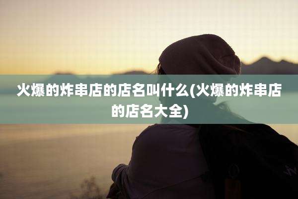 火爆的炸串店的店名叫什么(火爆的炸串店的店名大全)