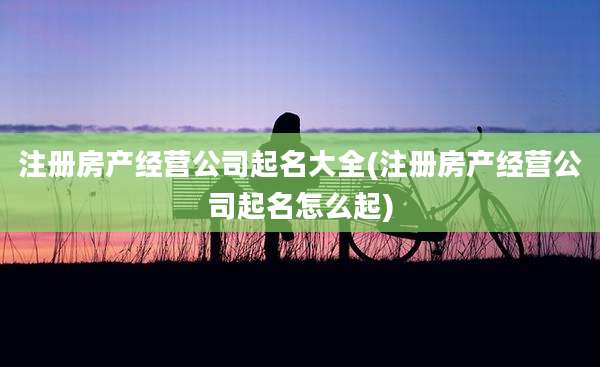 注册房产经营公司起名大全(注册房产经营公司起名怎么起)