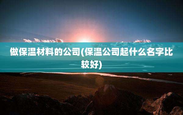 做保温材料的公司(保温公司起什么名字比较好)
