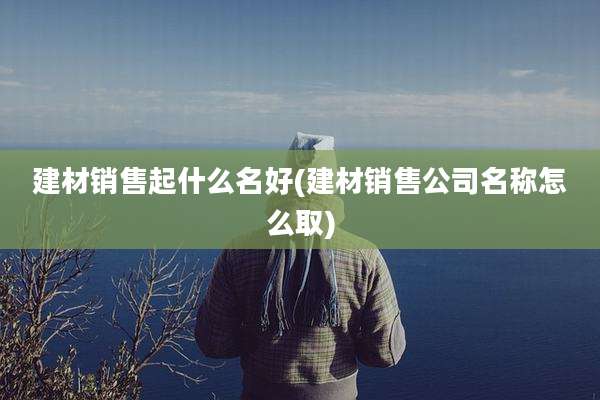 建材销售起什么名好(建材销售公司名称怎么取)