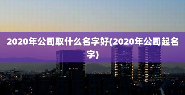 2020年公司取什么名字好(2020年公司起名字)