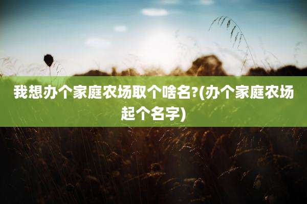 我想办个家庭农场取个啥名?(办个家庭农场起个名字)