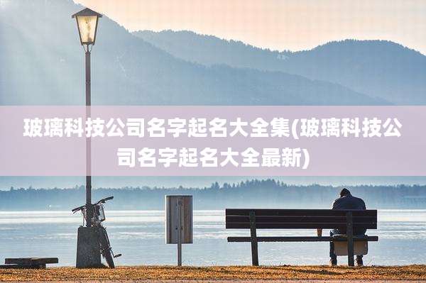 玻璃科技公司名字起名大全集(玻璃科技公司名字起名大全最新)