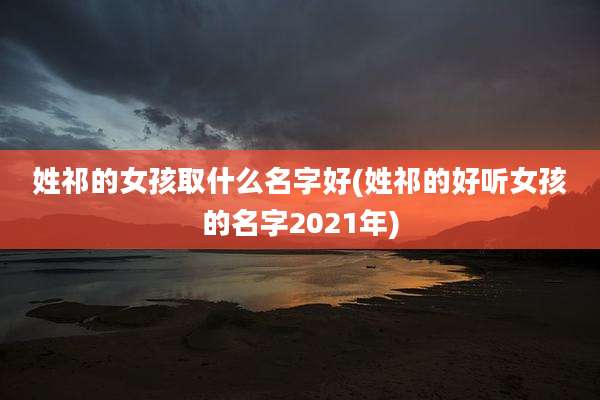 姓祁的女孩取什么名字好(姓祁的好听女孩的名字2021年)
