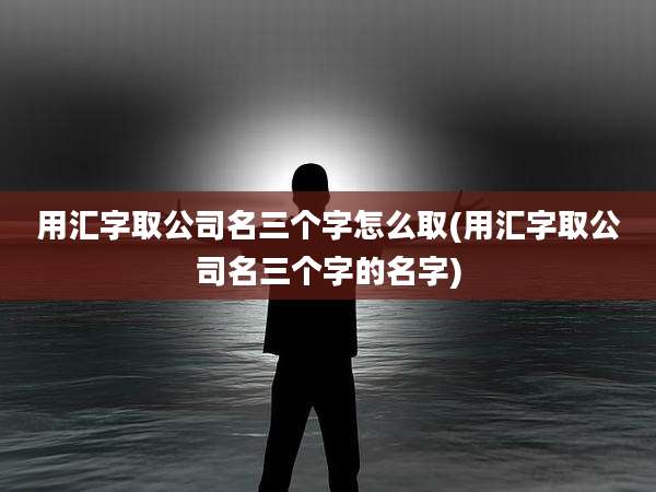 用汇字取公司名三个字怎么取(用汇字取公司名三个字的名字)