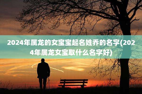 2024年属龙的女宝宝起名姓乔的名字(2024年属龙女宝取什么名字好)