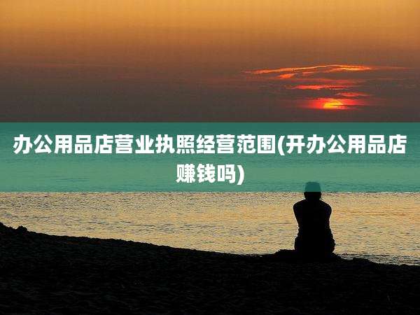 办公用品店营业执照经营范围(开办公用品店赚钱吗)