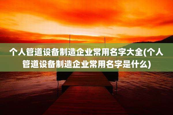 个人管道设备制造企业常用名字大全(个人管道设备制造企业常用名字是什么)