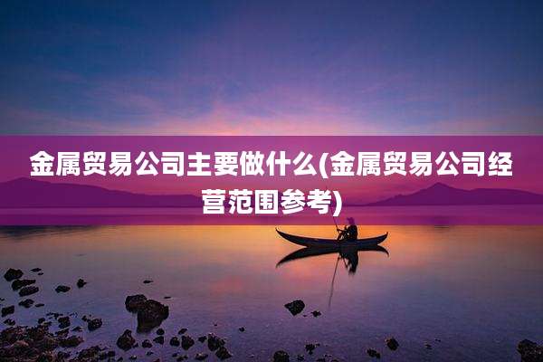 金属贸易公司主要做什么(金属贸易公司经营范围参考)