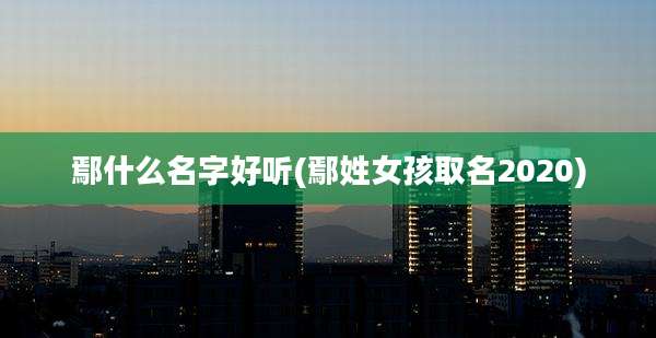 鄢什么名字好听(鄢姓女孩取名2020)